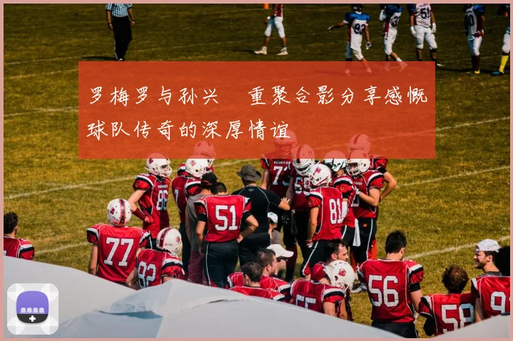 罗梅罗与孙兴慜重聚合影分享感慨球队传奇的深厚情谊