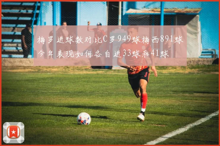 梅罗进球数对比C罗949球梅西891球今年表现如何各自进33球和41球
