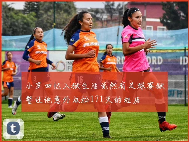 小罗回忆入狱生活竟然有足球赛狱警让他意外放松171天的经历