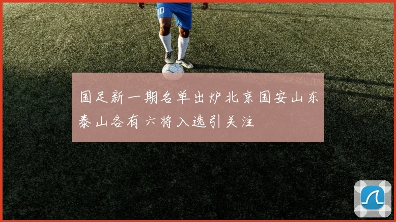 国足新一期名单出炉北京国安山东泰山各有六将入选引关注