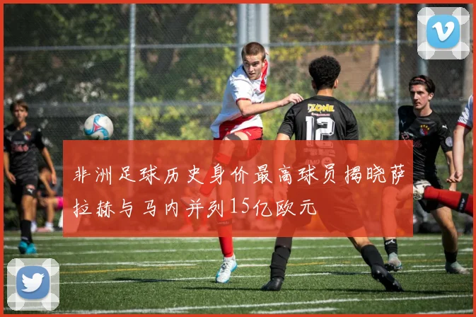 非洲足球历史身价最高球员揭晓萨拉赫与马内并列15亿欧元