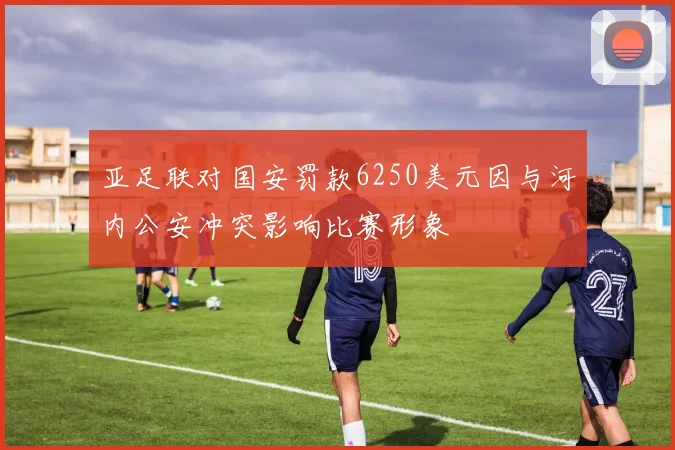 亚足联对国安罚款6250美元因与河内公安冲突影响比赛形象