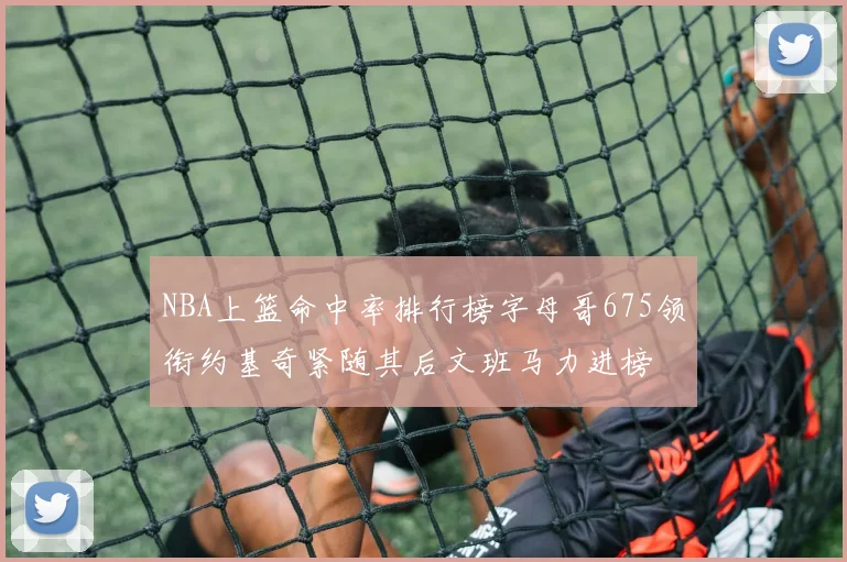 NBA上篮命中率排行榜字母哥675领衔约基奇紧随其后文班马力进榜