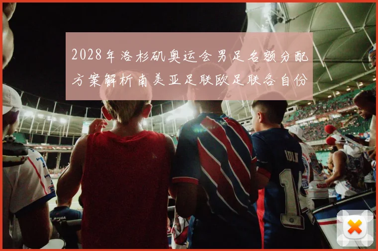 2028年洛杉矶奥运会男足名额分配方案解析南美亚足联欧足联各自份额