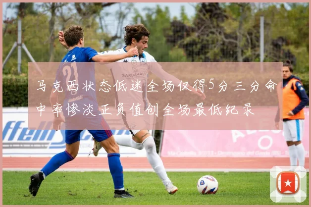 马克西状态低迷全场仅得5分三分命中率惨淡正负值创全场最低纪录