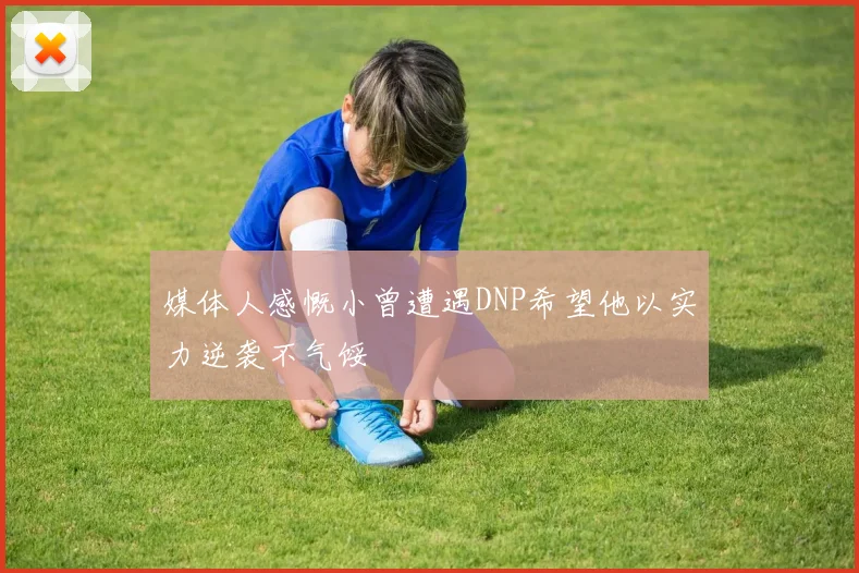 媒体人感慨小曾遭遇DNP希望他以实力逆袭不气馁