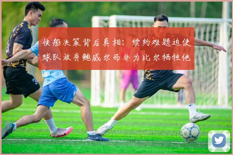 快船决策背后真相：续约难题迫使球队放弃鲍威尔而非为比尔牺牲他