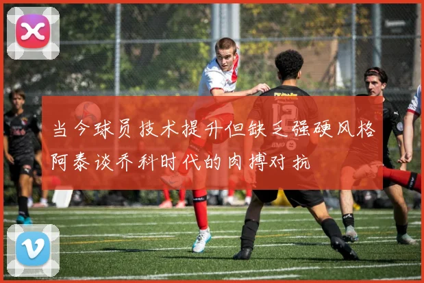 当今球员技术提升但缺乏强硬风格阿泰谈乔科时代的肉搏对抗