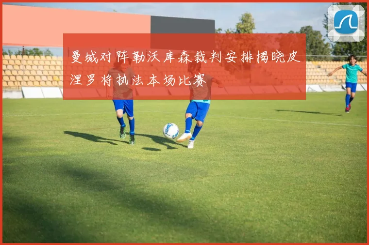 曼城对阵勒沃库森裁判安排揭晓皮涅罗将执法本场比赛