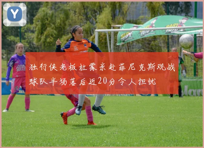独行侠老板杜蒙亲赴菲尼克斯观战球队半场落后近20分令人担忧