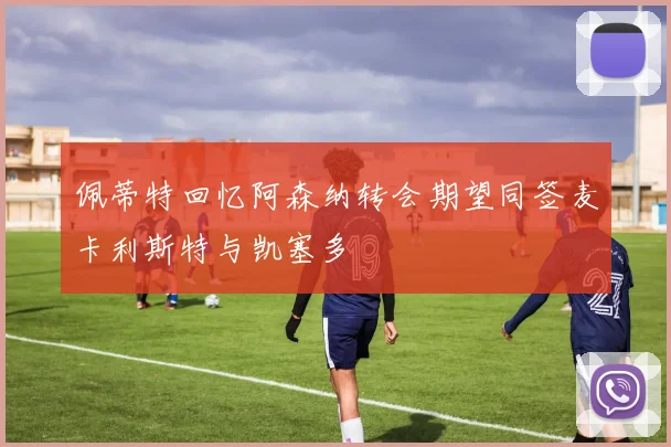 佩蒂特回忆阿森纳转会期望同签麦卡利斯特与凯塞多