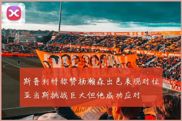 斯普利特称赞杨瀚森出色表现对位亚当斯挑战巨大但他成功应对