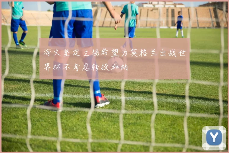 海文坚定立场希望为英格兰出战世界杯不考虑转投加纳