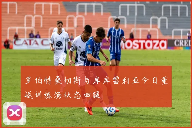 罗伯特桑切斯与库库雷利亚今日重返训练场状态回暖