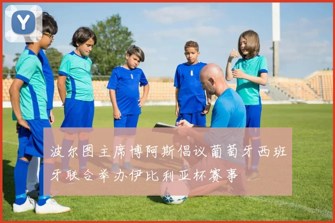 波尔图主席博阿斯倡议葡萄牙西班牙联合举办伊比利亚杯赛事