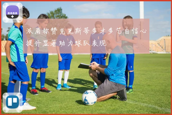 浓眉称赞克里斯蒂多才多艺自信心提升显著助力球队表现