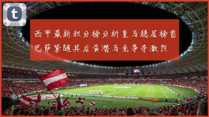 西甲最新积分榜分析皇马稳居榜首巴萨紧随其后黄潜马竞争夺激烈