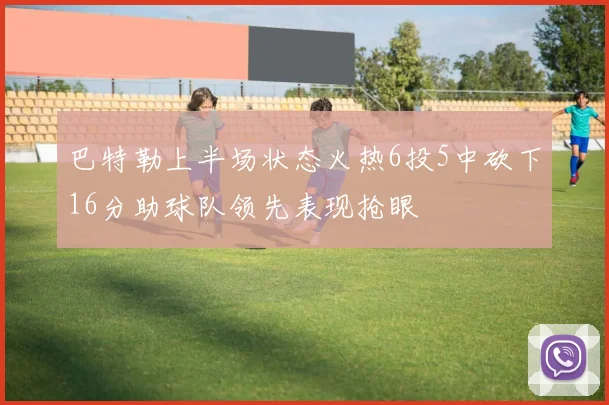 巴特勒上半场状态火热6投5中砍下16分助球队领先表现抢眼