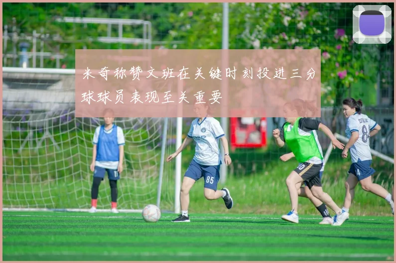 米奇称赞文班在关键时刻投进三分球球员表现至关重要