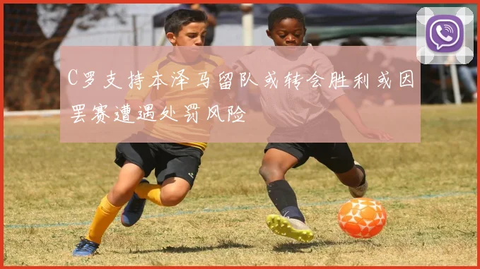 C罗支持本泽马留队或转会胜利或因罢赛遭遇处罚风险