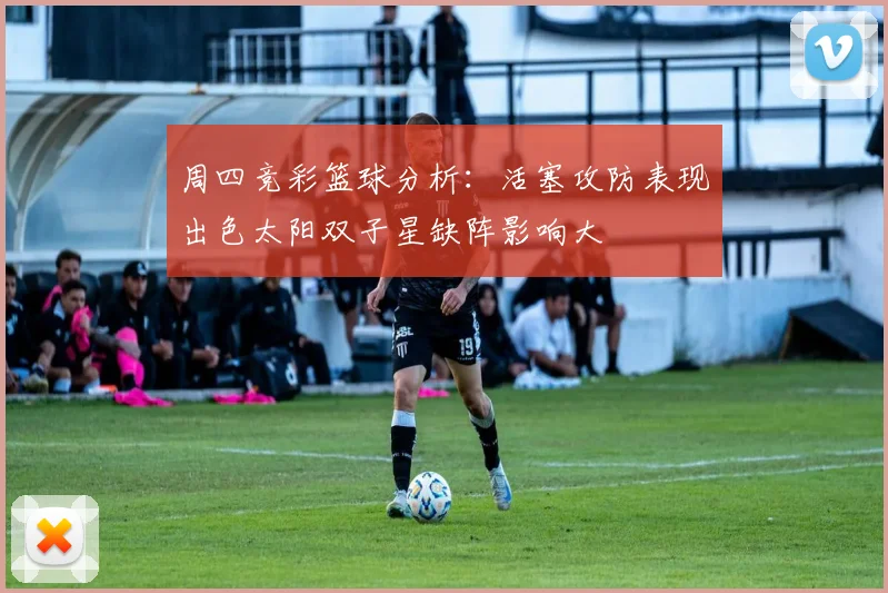 周四竞彩篮球分析：活塞攻防表现出色太阳双子星缺阵影响大