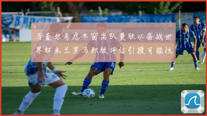 马奎尔考虑冬窗离队曼联以备战世界杯米兰罗马积极评估引援可能性