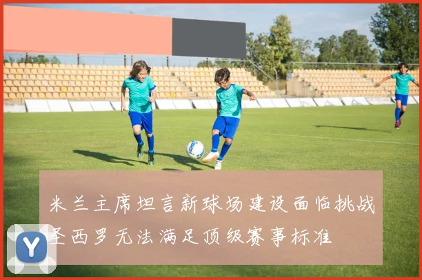 米兰主席坦言新球场建设面临挑战圣西罗无法满足顶级赛事标准