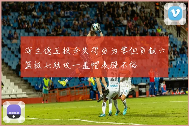 海兰德五投全失得分为零但贡献六篮板七助攻一盖帽表现不俗