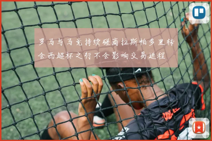 罗马与马竞持续磋商拉斯帕多里转会西超杯之行不会影响交易进程