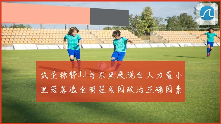 武圣称赞JJ与东里展现白人力量小里若落选全明星或因政治正确因素