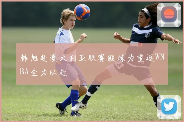 韩旭赴澳大利亚联赛锻炼为重返WNBA全力以赴