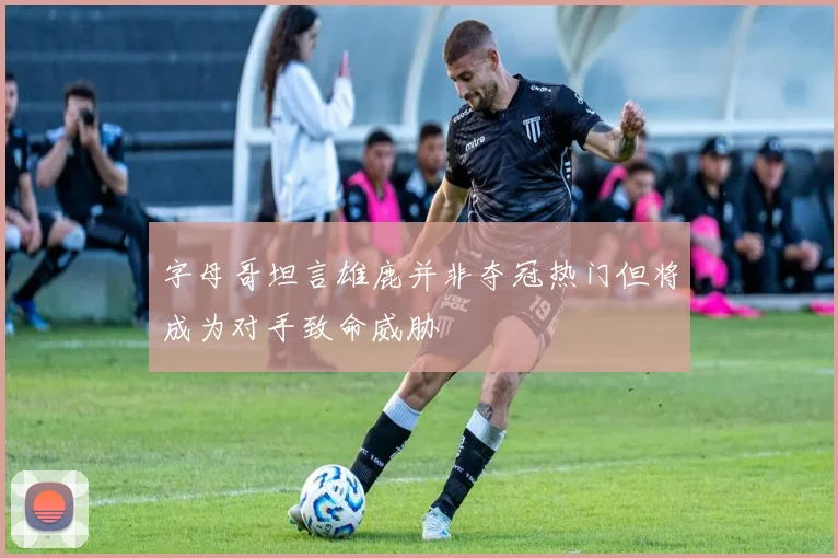 字母哥坦言雄鹿并非夺冠热门但将成为对手致命威胁