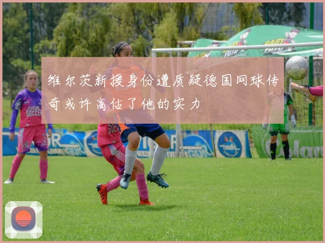 维尔茨新援身份遭质疑德国网球传奇或许高估了他的实力