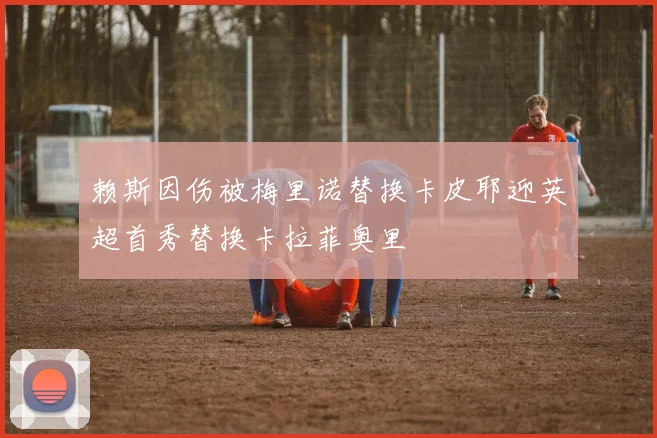 赖斯因伤被梅里诺替换卡皮耶迎英超首秀替换卡拉菲奥里