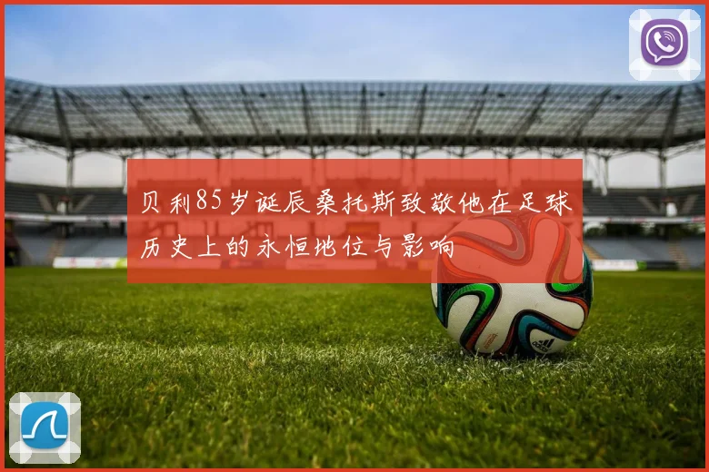 贝利85岁诞辰桑托斯致敬他在足球历史上的永恒地位与影响