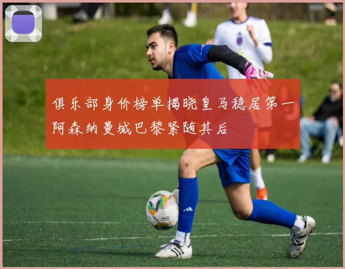俱乐部身价榜单揭晓皇马稳居第一阿森纳曼城巴黎紧随其后