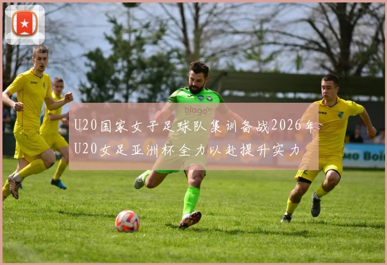 U20国家女子足球队集训备战2026年U20女足亚洲杯全力以赴提升实力