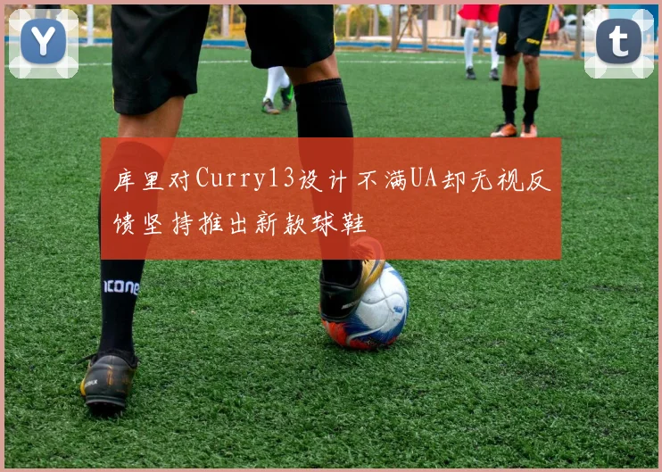 库里对Curry13设计不满UA却无视反馈坚持推出新款球鞋